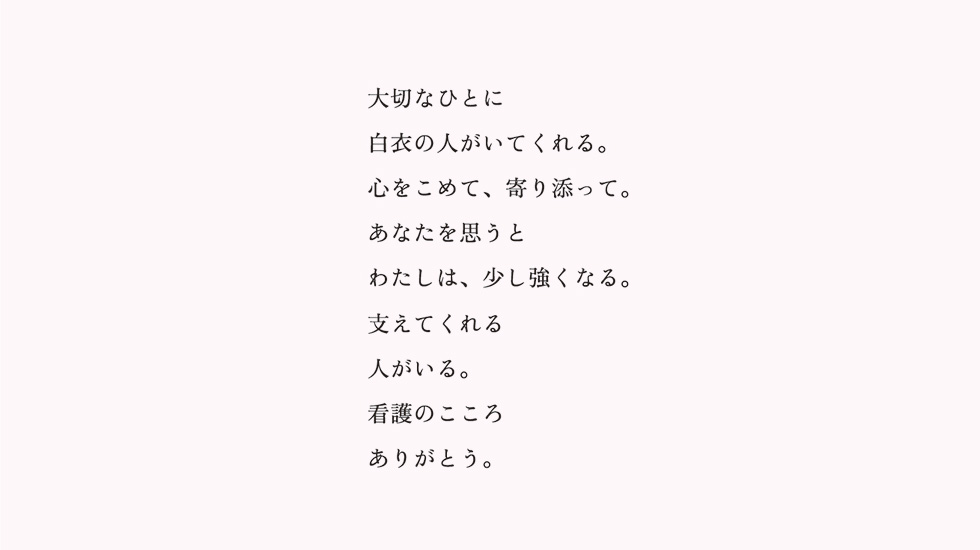 白衣の人へ、ありがとう：「大切なひとに白衣の人がいてくれる。心をこめて、寄り添って。あなたを思うとわたしは、少し強くなる。支えてくれる人がいる。看護のこころありがとう。」
