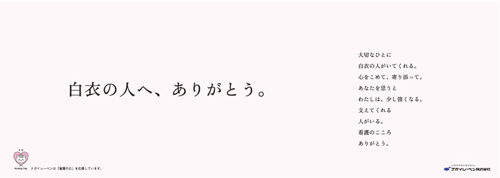 白衣の人へ、ありがとう 中吊りポスター：「白衣の人へ、ありがとう。大切なひとに白衣の人がいてくれる。心をこめて、寄り添って。あなたを思うとわたしは、少し強くなる。支えてくれる人がいる。看護のこころありがとう。」